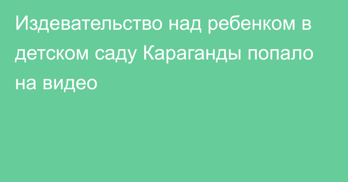 Издевательство над ребенком в детском саду Караганды попало на видео