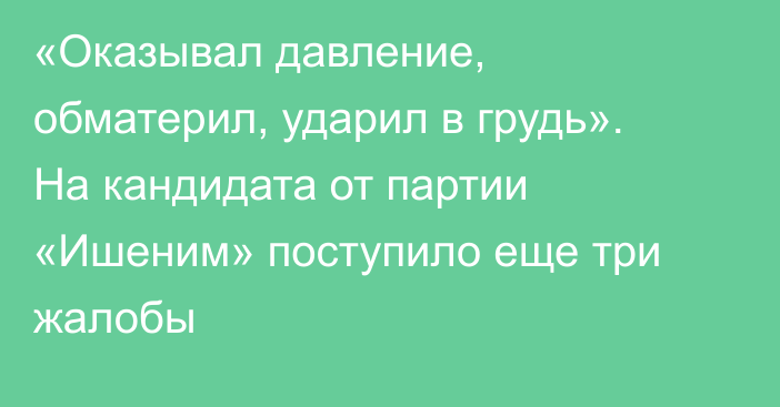 «Оказывал давление, обматерил, ударил в грудь». На кандидата от партии «Ишеним» поступило еще три жалобы