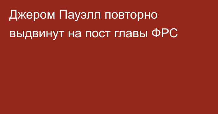 Джером Пауэлл повторно выдвинут на пост главы ФРС