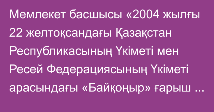 Мемлекет басшысы «2004 жылғы 22 желтоқсандағы Қазақстан Республикасының Үкіметі мен Ресей Федерациясының Үкіметі арасындағы «Байқоңыр» ғарыш айлағында «Бәйтерек» ғарыш зымыран кешенін құру туралы келісімге өзгерістер мен толықтырулар енгізу туралы хаттаманы ратификациялау туралы»  Қазақстан Республикасының Заңына қол қойды