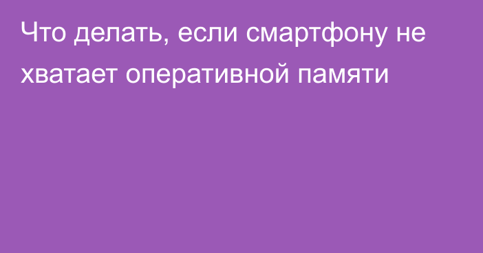 Что делать, если смартфону не хватает оперативной памяти