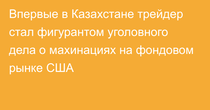 Впервые в Казахстане трейдер стал фигурантом уголовного дела о махинациях на фондовом рынке США