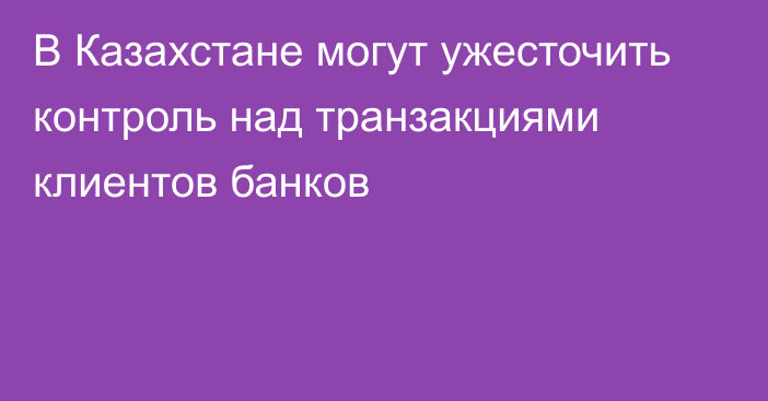 В Казахстане могут ужесточить контроль над транзакциями клиентов банков