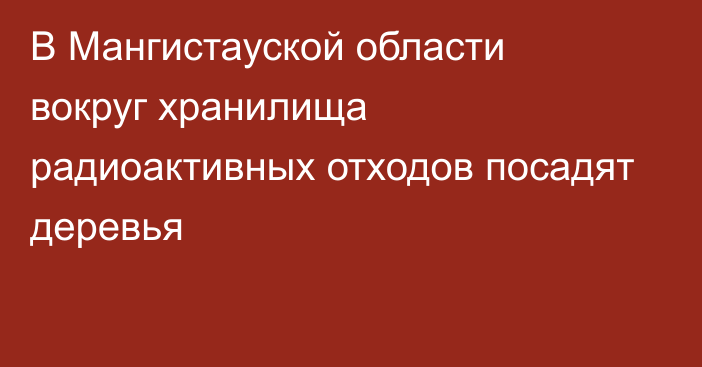 В Мангистауской области вокруг хранилища радиоактивных отходов посадят деревья