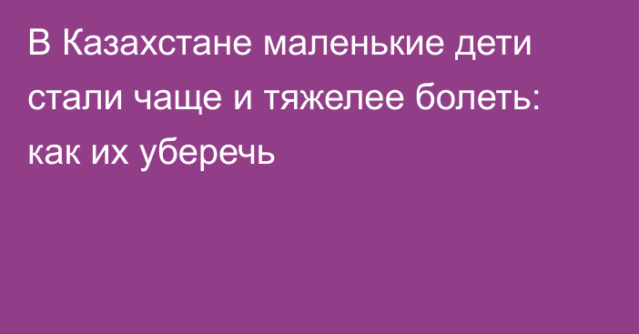 В Казахстане маленькие дети стали чаще и тяжелее болеть: как их уберечь