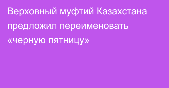 Верховный муфтий Казахстана предложил переименовать «черную пятницу»