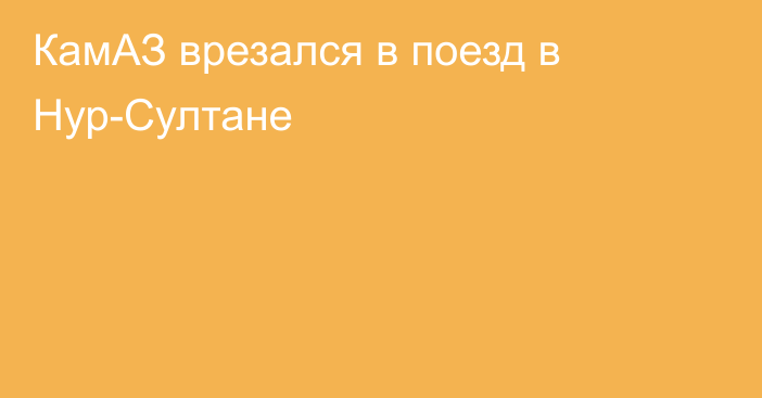 КамАЗ врезался в поезд в Нур-Султане