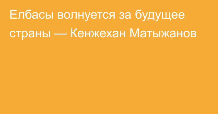 Елбасы волнуется за будущее страны — Кенжехан Матыжанов