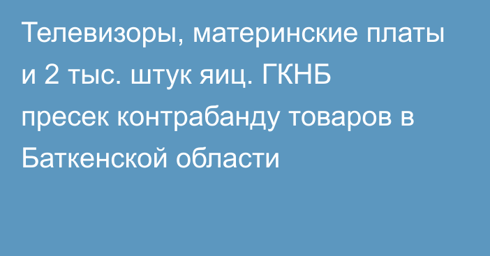 Телевизоры, материнские платы и 2 тыс. штук яиц. ГКНБ пресек контрабанду товаров в Баткенской области