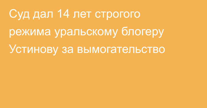 Суд дал 14 лет строгого режима уральскому блогеру Устинову за вымогательство