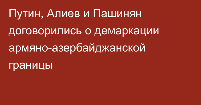 Путин, Алиев и Пашинян договорились о демаркации армяно-азербайджанской границы