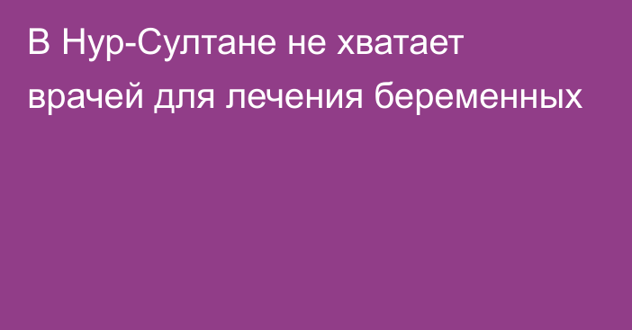 В Нур-Султане не хватает врачей для лечения беременных