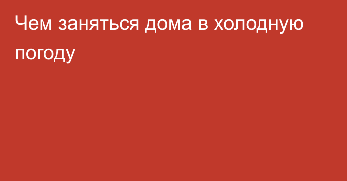 Чем заняться дома в холодную погоду