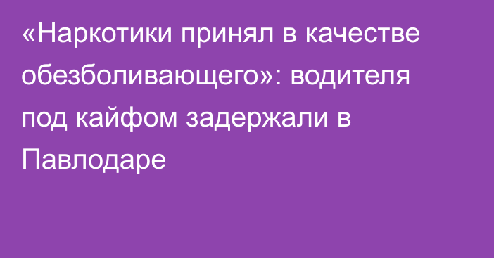 «Наркотики принял в качестве обезболивающего»: водителя под кайфом задержали в Павлодаре