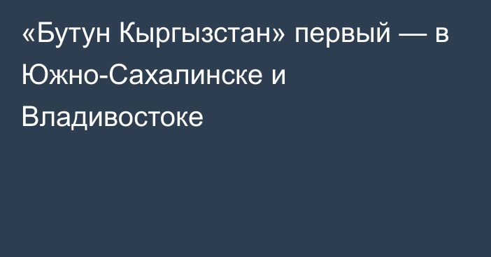 «Бутун Кыргызстан» первый —  в Южно-Сахалинске и Владивостоке