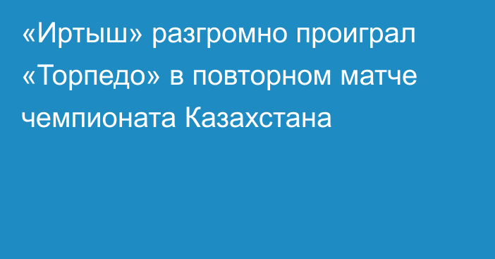 «Иртыш» разгромно проиграл «Торпедо» в  повторном матче чемпионата Казахстана