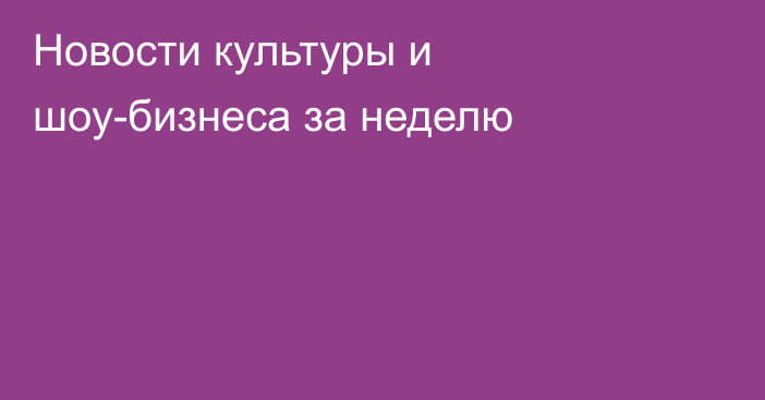 Новости культуры и шоу-бизнеса за неделю