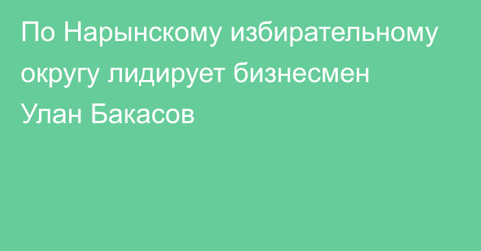 По Нарынскому избирательному округу лидирует бизнесмен Улан Бакасов