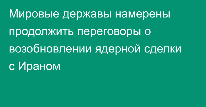 Мировые державы намерены продолжить переговоры о возобновлении ядерной сделки с Ираном