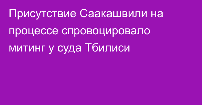 Присутствие Саакашвили на процессе спровоцировало митинг у суда Тбилиси