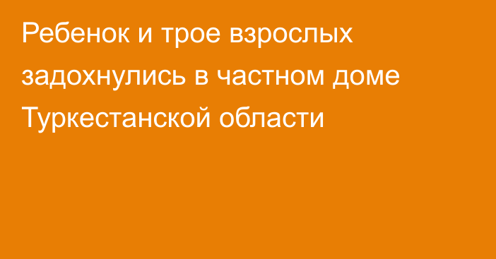 Ребенок и трое взрослых задохнулись в частном доме Туркестанской области