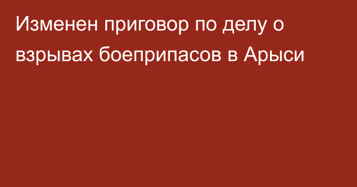 Изменен приговор по делу о взрывах боеприпасов в Арыси