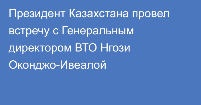 Президент Казахстана провел встречу с Генеральным директором ВТО Нгози Оконджо-Ивеалой 