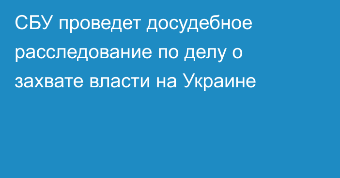 СБУ проведет досудебное расследование по делу о захвате власти на Украине