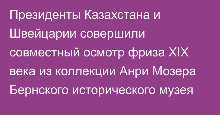 Президенты Казахстана и Швейцарии совершили совместный осмотр фриза XIX века из коллекции Анри Мозера Бернского исторического музея 