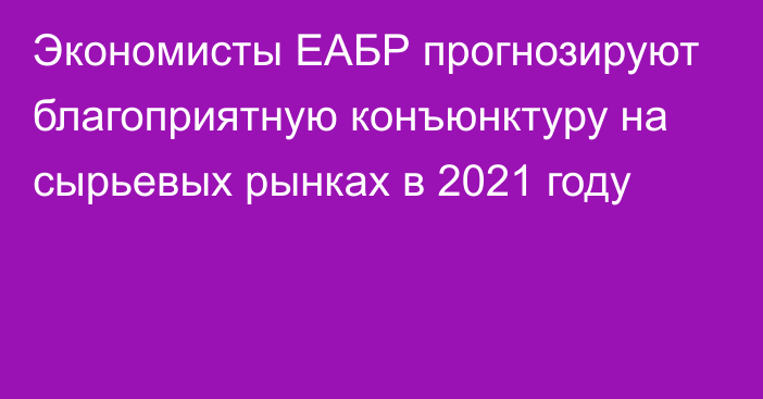 Экономисты ЕАБР прогнозируют благоприятную конъюнктуру на сырьевых рынках в 2021 году