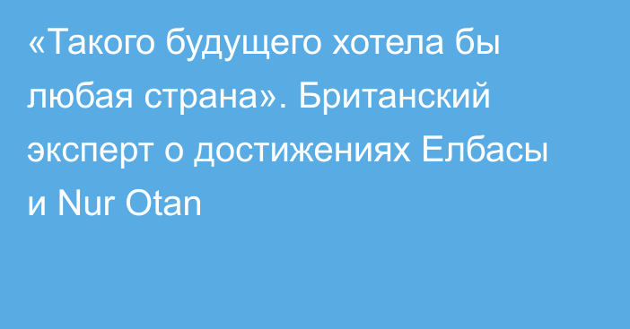 «Такого будущего хотела бы любая страна». Британский эксперт о достижениях Елбасы и Nur Otan