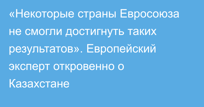 «Некоторые страны Евросоюза не смогли достигнуть таких результатов». Европейский эксперт откровенно о Казахстане