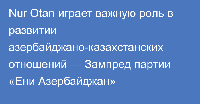 Nur Otan играет важную роль в развитии азербайджано-казахстанских отношений — Зампред партии «Ени Азербайджан»