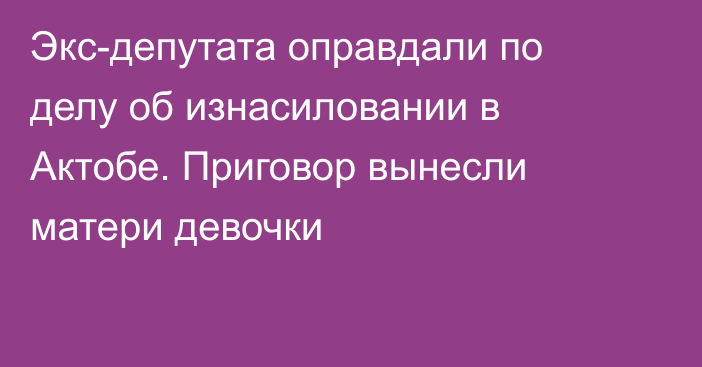 Экс-депутата оправдали по делу об изнасиловании в Актобе. Приговор вынесли матери девочки