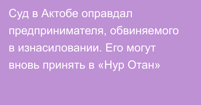 Суд в Актобе оправдал предпринимателя, обвиняемого в изнасиловании. Его могут вновь принять в «Нур Отан»