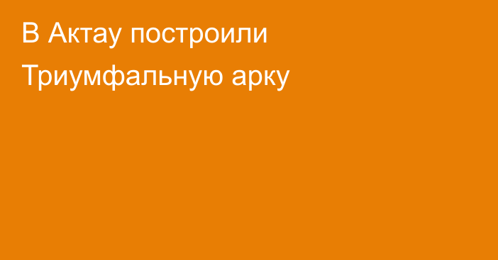 В Актау построили Триумфальную арку