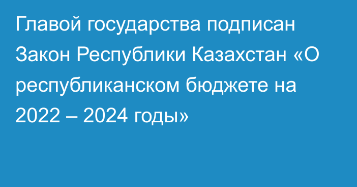 Главой государства подписан Закон Республики Казахстан «О республиканском бюджете на 2022 – 2024 годы»