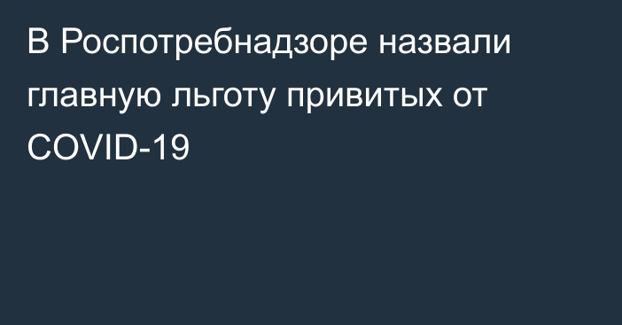 В Роспотребнадзоре назвали главную льготу привитых от COVID-19