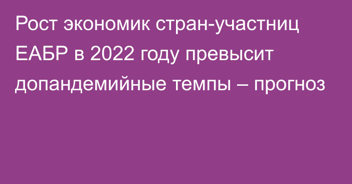 Рост экономик стран-участниц ЕАБР в 2022 году превысит допандемийные темпы – прогноз