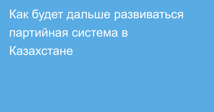 Как будет дальше развиваться партийная система в Казахстане