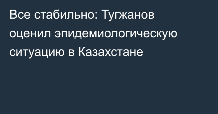 Все стабильно: Тугжанов оценил эпидемиологическую ситуацию в Казахстане