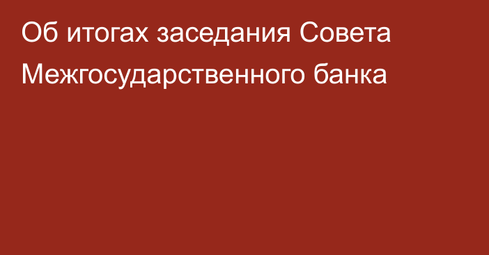 Об итогах заседания Совета Межгосударственного банка