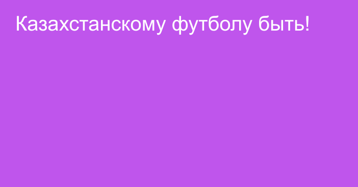 Казахстанскому футболу быть!