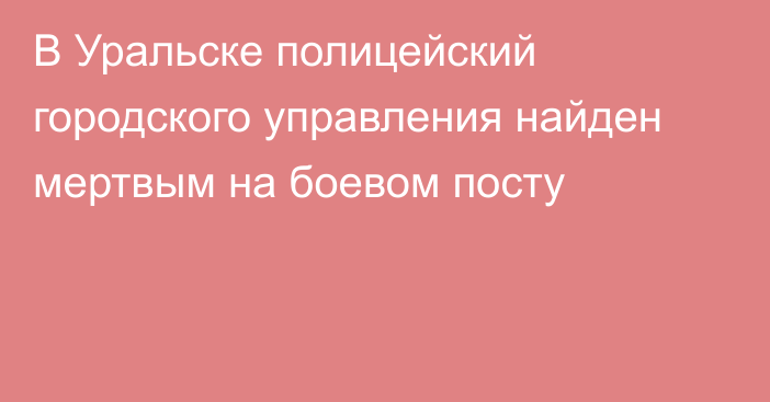 В Уральске полицейский городского управления найден мертвым на боевом посту