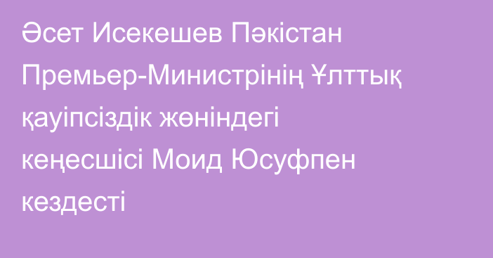 Әсет Исекешев Пәкістан Премьер-Министрінің Ұлттық қауіпсіздік жөніндегі кеңесшісі Моид Юсуфпен кездесті