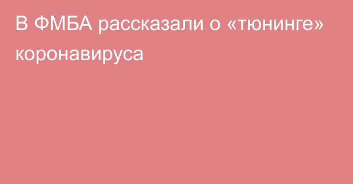 В ФМБА рассказали о «тюнинге» коронавируса