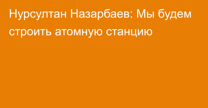 Нурсултан Назарбаев: Мы будем строить атомную станцию