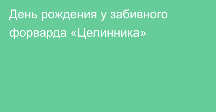 День рождения у забивного форварда «Целинника»