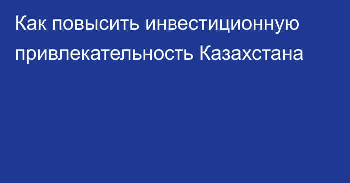 Как повысить инвестиционную привлекательность Казахстана