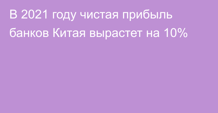 В 2021 году чистая прибыль банков Китая вырастет на 10%